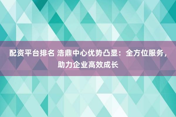 配资平台排名 浩鼎中心优势凸显：全方位服务，助力企业高效成长