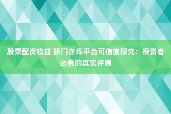 股票配资收益 股门在线平台可信度探究：投资者必看的真实评测