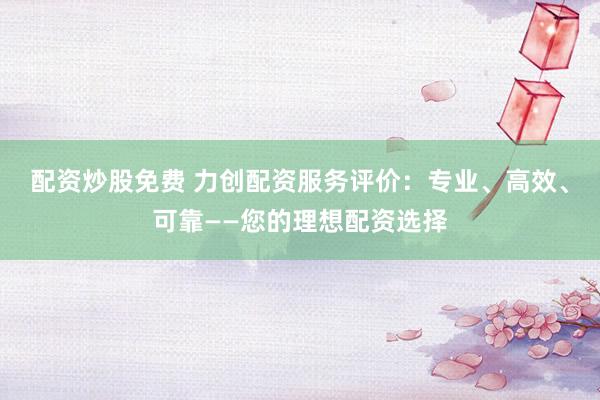 配资炒股免费 力创配资服务评价：专业、高效、可靠——您的理想配资选择
