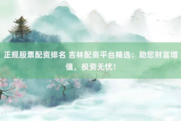 正规股票配资排名 吉林配资平台精选：助您财富增值，投资无忧！
