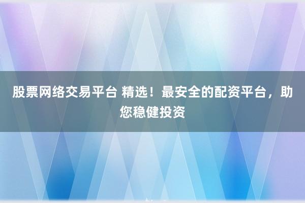 股票网络交易平台 精选！最安全的配资平台，助您稳健投资