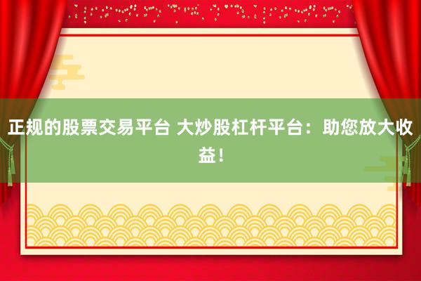 正规的股票交易平台 大炒股杠杆平台：助您放大收益！