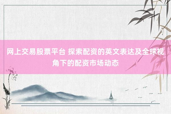 网上交易股票平台 探索配资的英文表达及全球视角下的配资市场动态