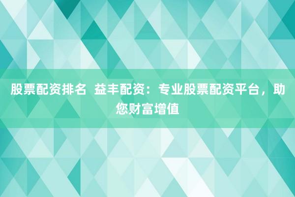 股票配资排名  益丰配资：专业股票配资平台，助您财富增值