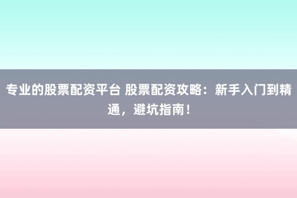 专业的股票配资平台 股票配资攻略：新手入门到精通，避坑指南！
