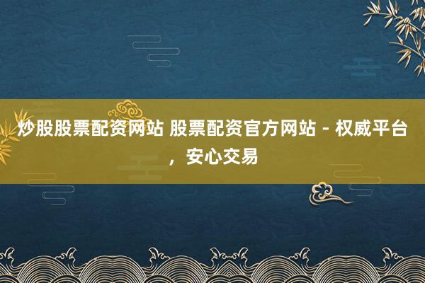 炒股股票配资网站 股票配资官方网站 - 权威平台，安心交易