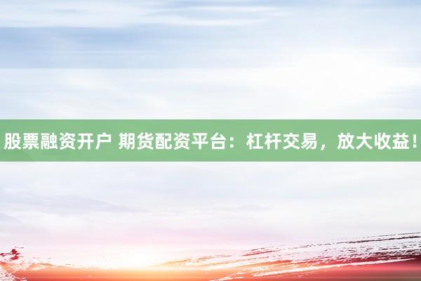 股票融资开户 期货配资平台：杠杆交易，放大收益！