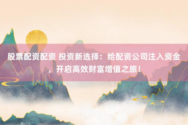 股票配资配资 投资新选择：给配资公司注入资金，开启高效财富增值之旅！