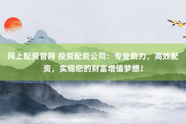 网上配资官网 投资配资公司：专业助力，高效配资，实现您的财富增值梦想！