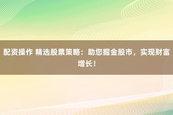 配资操作 精选股票策略：助您掘金股市，实现财富增长！