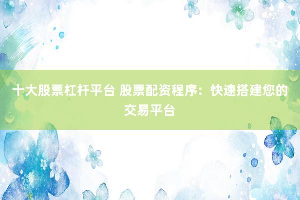 十大股票杠杆平台 股票配资程序：快速搭建您的交易平台