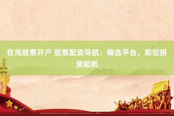 在线股票开户 股票配资导航：精选平台，助您投资起航