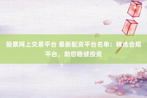 股票网上交易平台 最新配资平台名单：精选合规平台，助您稳健投资