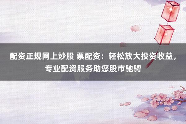 配资正规网上炒股 票配资：轻松放大投资收益，专业配资服务助您股市驰骋