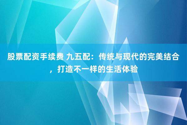 股票配资手续费 九五配：传统与现代的完美结合，打造不一样的生活体验