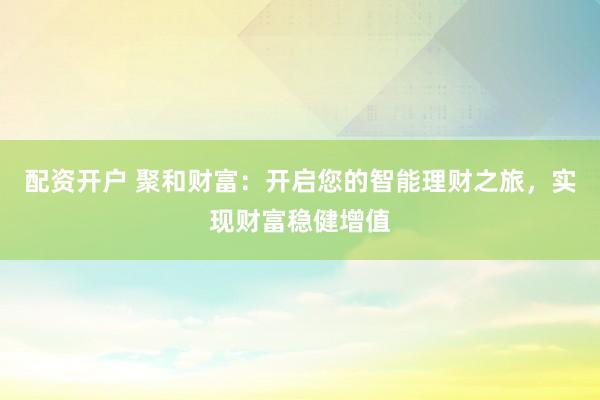 配资开户 聚和财富：开启您的智能理财之旅，实现财富稳健增值