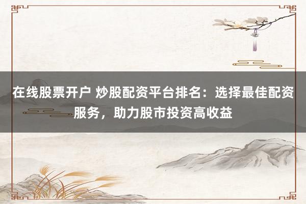 在线股票开户 炒股配资平台排名：选择最佳配资服务，助力股市投资高收益