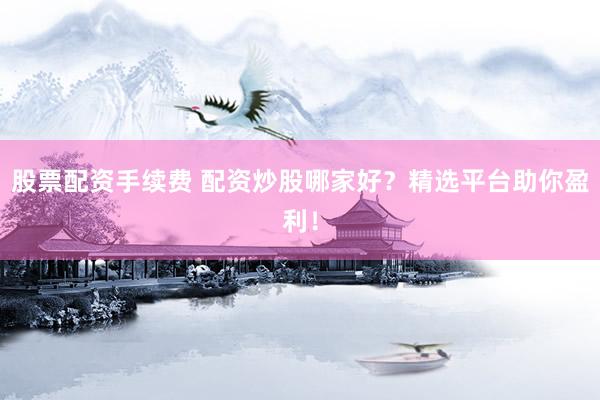 股票配资手续费 配资炒股哪家好？精选平台助你盈利！