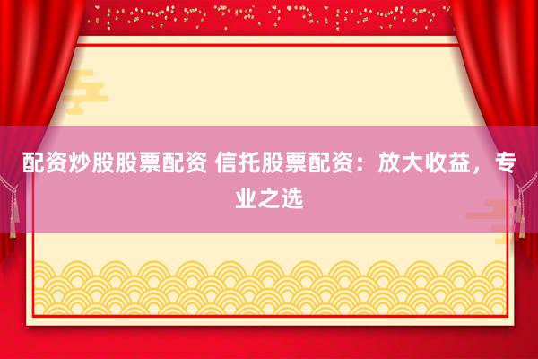 配资炒股股票配资 信托股票配资：放大收益，专业之选