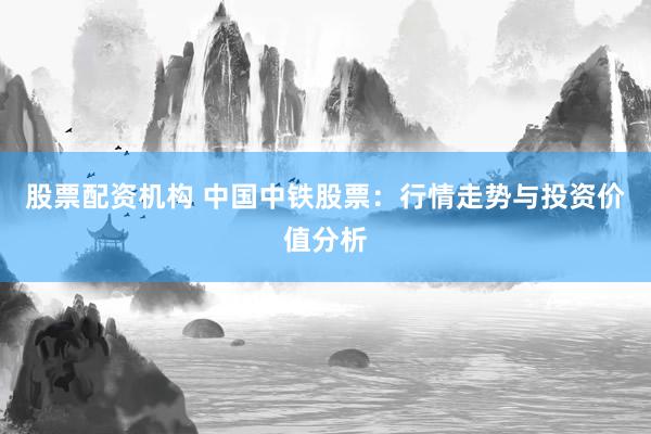 股票配资机构 中国中铁股票：行情走势与投资价值分析