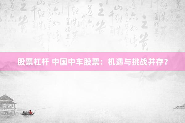 股票杠杆 中国中车股票：机遇与挑战并存？