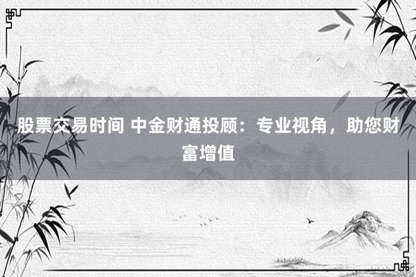 股票交易时间 中金财通投顾：专业视角，助您财富增值