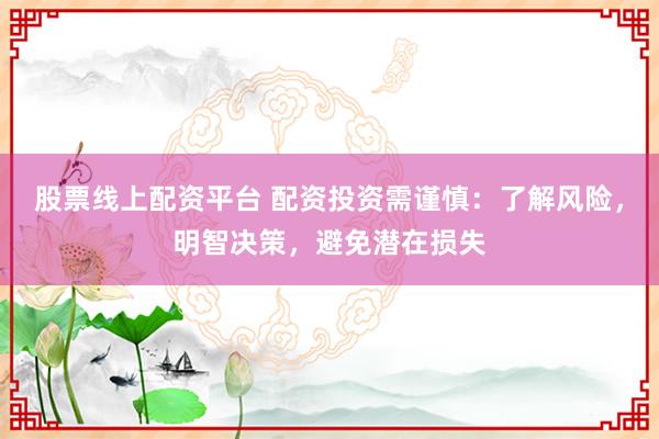 股票线上配资平台 配资投资需谨慎：了解风险，明智决策，避免潜在损失