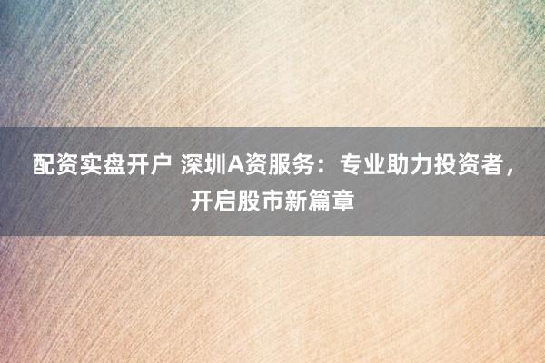 配资实盘开户 深圳A资服务：专业助力投资者，开启股市新篇章