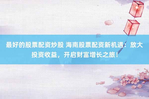 最好的股票配资炒股 海南股票配资新机遇：放大投资收益，开启财富增长之旅！