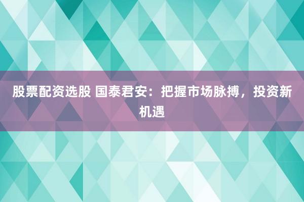 股票配资选股 国泰君安：把握市场脉搏，投资新机遇