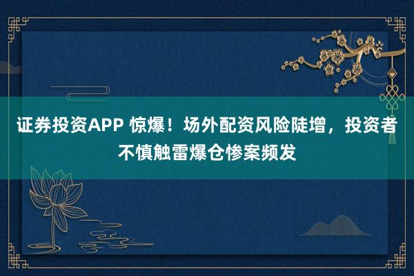 证券投资APP 惊爆！场外配资风险陡增，投资者不慎触雷爆仓惨案频发