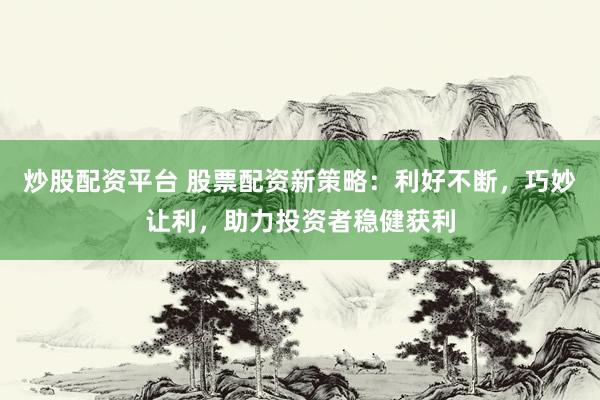 炒股配资平台 股票配资新策略：利好不断，巧妙让利，助力投资者稳健获利