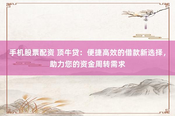 手机股票配资 顶牛贷：便捷高效的借款新选择，助力您的资金周转需求