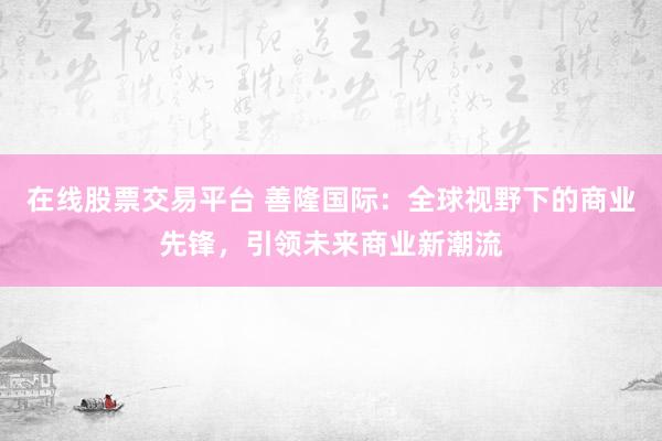 在线股票交易平台 善隆国际：全球视野下的商业先锋，引领未来商业新潮流