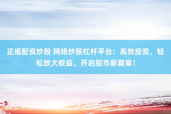 正规配资炒股 网络炒股杠杆平台：高效投资，轻松放大收益，开启股市新篇章！