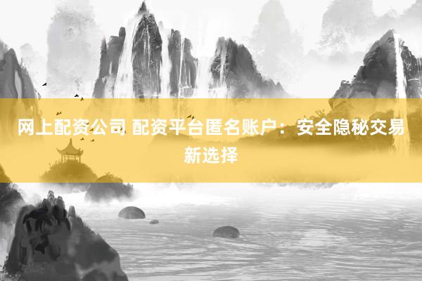 网上配资公司 配资平台匿名账户：安全隐秘交易新选择