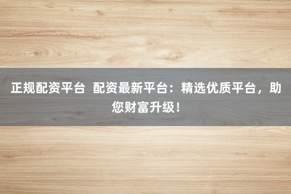 正规配资平台  配资最新平台：精选优质平台，助您财富升级！