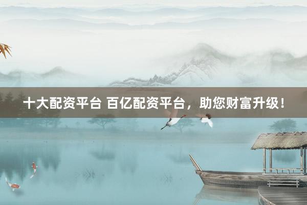 十大配资平台 百亿配资平台，助您财富升级！