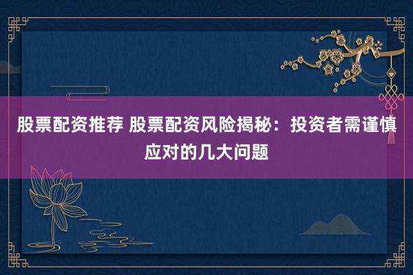 股票配资推荐 股票配资风险揭秘：投资者需谨慎应对的几大问题