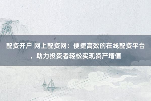 配资开户 网上配资网：便捷高效的在线配资平台，助力投资者轻松实现资产增值