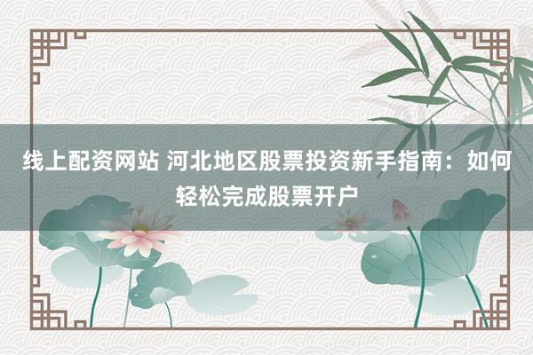 线上配资网站 河北地区股票投资新手指南：如何轻松完成股票开户