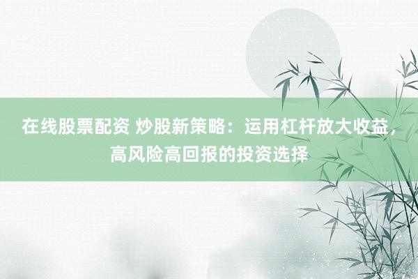 在线股票配资 炒股新策略：运用杠杆放大收益，高风险高回报的投资选择