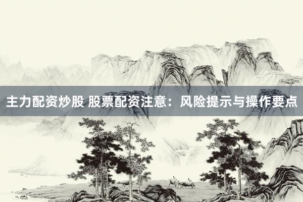 主力配资炒股 股票配资注意：风险提示与操作要点