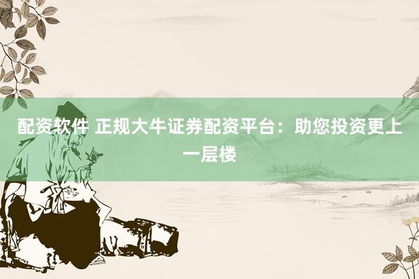 配资软件 正规大牛证券配资平台：助您投资更上一层楼