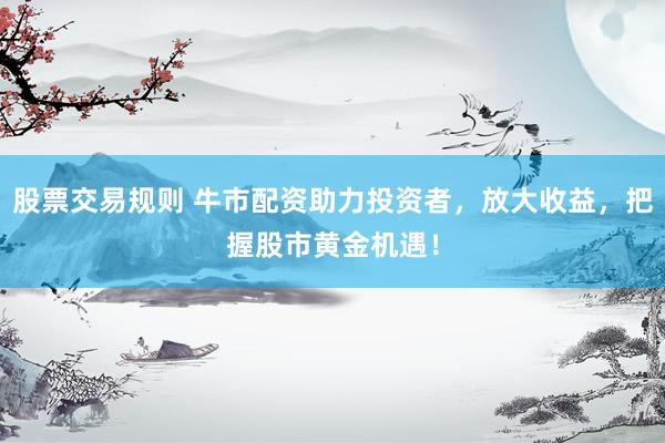股票交易规则 牛市配资助力投资者，放大收益，把握股市黄金机遇！