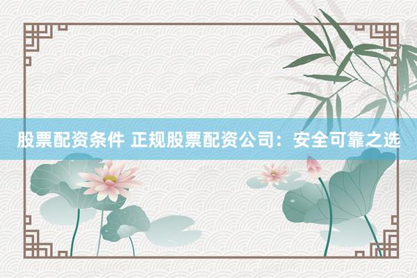 股票配资条件 正规股票配资公司：安全可靠之选
