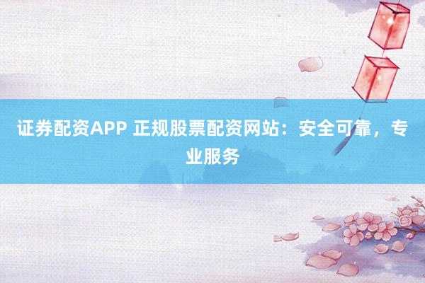 证券配资APP 正规股票配资网站：安全可靠，专业服务