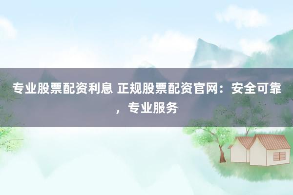专业股票配资利息 正规股票配资官网：安全可靠，专业服务