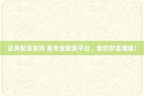 证券配资官网 最专业配资平台，助您财富增值！