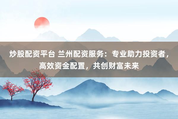 炒股配资平台 兰州配资服务：专业助力投资者，高效资金配置，共创财富未来